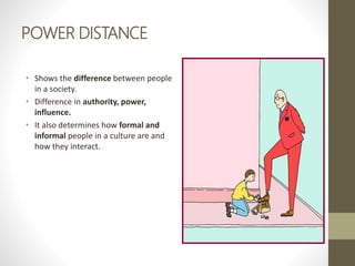 POWER DISTANCE
• Shows the difference between people
in a society.
• Difference in authority, power,
influence.
• It also determines how formal and
informal people in a culture are and
how they interact.
 