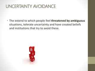 UNCERTAINTY AVOIDANCE
• The extend to which people feel threatened by ambiguous
situations, tolerate uncertainty and have created beliefs
and institutions that try to avoid these.
 