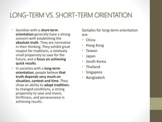 LONG-TERM VS. SHORT-TERM ORIENTATION
• Societies with a short-term
orientation generally have a strong
concern with establishing the
absolute truth. They are normative
in their thinking. They exhibit great
respect for traditions, a relatively
small propensity to save for the
future, and a focus on achieving
quick results.
• In societies with a long-term
orientation, people believe that
truth depends very much on
situation, context and time. They
show an ability to adapt traditions
to changed conditions, a strong
propensity to save and invest,
thriftiness, and perseverance in
achieving results.
Samples for long-term orientation
are:
• China
• Hong Kong
• Taiwan
• Japan
• South Korea
• Thailand
• Singapore
• Bangladesh
 