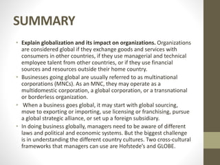 SUMMARY
• Explain globalization and its impact on organizations. Organizations
are considered global if they exchange goods and services with
consumers in other countries, if they use managerial and technical
employee talent from other countries, or if they use financial
sources and resources outside their home country.
• Businesses going global are usually referred to as multinational
corporations (MNCs). As an MNC, they may operate as a
multidomestic corporation, a global corporation, or a transnational
or borderless organization.
• When a business goes global, it may start with global sourcing,
move to exporting or importing, use licensing or franchising, pursue
a global strategic alliance, or set up a foreign subsidiary.
• In doing business globally, managers need to be aware of different
laws and political and economic systems. But the biggest challenge
is in understanding the different country cultures. Two cross-cultural
frameworks that managers can use are Hofstede’s and GLOBE.
 