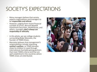 SOCIETY’S EXPECTATIONS
• Many managers believe that society
expects organizations and managers to
be responsible and ethical.
• However, judging from recent financial
scandals at Enron, Bernard Madoff
Investment Securities, HealthSouth, and
others, managers don’t always act
responsibly or ethically.
• In this photo, we see college students
surrounding Blake Mycoskie, the
founder of TOMS Shoes.
• Mycoskie believes that management’s
responsibilities include improving
society’s welfare, so TOMS donates
shoes to children in need through
international charitable giving partners
that meet TOMS criteria and that are
well established in the countries where
TOMS shoes are distributed.
 