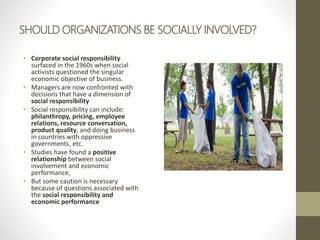 SHOULD ORGANIZATIONS BE SOCIALLY INVOLVED?
• Corporate social responsibility
surfaced in the 1960s when social
activists questioned the singular
economic objective of business.
• Managers are now confronted with
decisions that have a dimension of
social responsibility
• Social responsibility can include:
philanthropy, pricing, employee
relations, resource conversation,
product quality, and doing business
in countries with oppressive
governments, etc.
• Studies have found a positive
relationship between social
involvement and economic
performance,
• But some caution is necessary
because of questions associated with
the social responsibility and
economic performance
 
