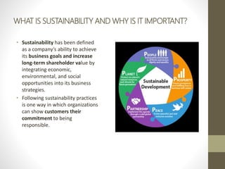 WHAT IS SUSTAINABILITY AND WHY IS IT IMPORTANT?
• Sustainability has been defined
as a company’s ability to achieve
its business goals and increase
long-term shareholder value by
integrating economic,
environmental, and social
opportunities into its business
strategies.
• Following sustainability practices
is one way in which organizations
can show customers their
commitment to being
responsible.
 