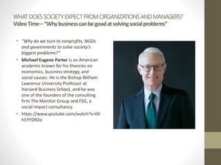 WHAT DOES SOCIETY EXPECT FROM ORGANIZATIONS AND MANAGERS?
VideoTime–“Whybusinesscanbegoodatsolvingsocialproblems”
 “Why do we turn to nonprofits, NGOs
and governments to solve society's
biggest problems?”
 Michael Eugene Porter is an American
academic known for his theories on
economics, business strategy, and
social causes. He is the Bishop William
Lawrence University Professor at
Harvard Business School, and he was
one of the founders of the consulting
firm The Monitor Group and FSG, a
social impact consultancy.
 https://www.youtube.com/watch?v=0iI
h5YYDR2o
 