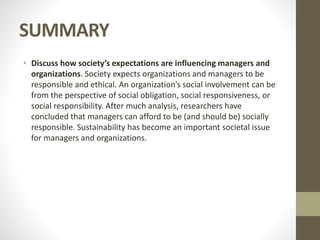 SUMMARY
• Discuss how society’s expectations are influencing managers and
organizations. Society expects organizations and managers to be
responsible and ethical. An organization’s social involvement can be
from the perspective of social obligation, social responsiveness, or
social responsibility. After much analysis, researchers have
concluded that managers can afford to be (and should be) socially
responsible. Sustainability has become an important societal issue
for managers and organizations.
 