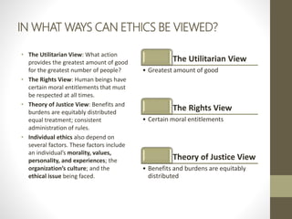 IN WHAT WAYS CAN ETHICS BE VIEWED?
• The Utilitarian View: What action
provides the greatest amount of good
for the greatest number of people?
• The Rights View: Human beings have
certain moral entitlements that must
be respected at all times.
• Theory of Justice View: Benefits and
burdens are equitably distributed
equal treatment; consistent
administration of rules.
• Individual ethics also depend on
several factors. These factors include
an individual’s morality, values,
personality, and experiences; the
organization’s culture; and the
ethical issue being faced.
The Utilitarian View
• Greatest amount of good
The Rights View
• Certain moral entitlements
Theory of Justice View
• Benefits and burdens are equitably
distributed
 