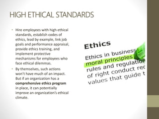 HIGH ETHICAL STANDARDS
• Hire employees with high ethical
standards, establish codes of
ethics, lead by example, link job
goals and performance appraisal,
provide ethics training, and
implement protective
mechanisms for employees who
face ethical dilemmas.
• By themselves, such actions
won’t have much of an impact.
But if an organization has a
comprehensive ethics program
in place, it can potentially
improve an organization’s ethical
climate.
 