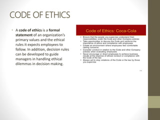 CODE OF ETHICS
• A code of ethics is a formal
statement of an organization’s
primary values and the ethical
rules it expects employees to
follow. In addition, decision rules
can be developed to guide
managers in handling ethical
dilemmas in decision making.
 