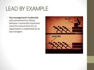 LEAD BY EXAMPLE
• Top management’s leadership
and commitment to ethical
behavior is extremely important
since the cultural tone for an
organization is established by its
top managers.
 