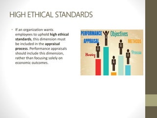 HIGH ETHICAL STANDARDS
• If an organization wants
employees to uphold high ethical
standards, this dimension must
be included in the appraisal
process. Performance appraisals
should include this dimension,
rather than focusing solely on
economic outcomes.
 