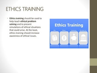 ETHICS TRAINING
• Ethics training should be used to
help teach ethical problem
solving and to present
simulations of ethical situations
that could arise. At the least,
ethics training should increase
awareness of ethical issues.
 