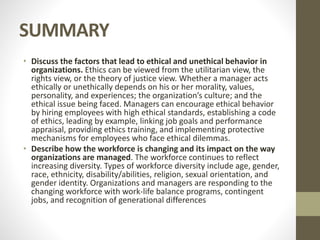 SUMMARY
• Discuss the factors that lead to ethical and unethical behavior in
organizations. Ethics can be viewed from the utilitarian view, the
rights view, or the theory of justice view. Whether a manager acts
ethically or unethically depends on his or her morality, values,
personality, and experiences; the organization’s culture; and the
ethical issue being faced. Managers can encourage ethical behavior
by hiring employees with high ethical standards, establishing a code
of ethics, leading by example, linking job goals and performance
appraisal, providing ethics training, and implementing protective
mechanisms for employees who face ethical dilemmas.
• Describe how the workforce is changing and its impact on the way
organizations are managed. The workforce continues to reflect
increasing diversity. Types of workforce diversity include age, gender,
race, ethnicity, disability/abilities, religion, sexual orientation, and
gender identity. Organizations and managers are responding to the
changing workforce with work-life balance programs, contingent
jobs, and recognition of generational differences
 