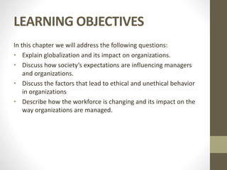 LEARNING OBJECTIVES
In this chapter we will address the following questions:
• Explain globalization and its impact on organizations.
• Discuss how society’s expectations are influencing managers
and organizations.
• Discuss the factors that lead to ethical and unethical behavior
in organizations
• Describe how the workforce is changing and its impact on the
way organizations are managed.
 