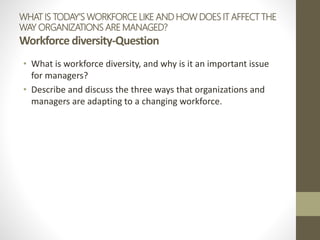 WHAT IS TODAY’S WORKFORCE LIKE AND HOW DOES IT AFFECT THE
WAY ORGANIZATIONS ARE MANAGED?
Workforce diversity-Question
• What is workforce diversity, and why is it an important issue
for managers?
• Describe and discuss the three ways that organizations and
managers are adapting to a changing workforce.
 