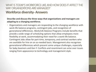 WHAT IS TODAY’S WORKFORCE LIKE AND HOW DOES IT AFFECT THE
WAY ORGANIZATIONS ARE MANAGED?
Workforce diversity- Answers
Describe and discuss the three ways that organizations and managers are
adapting to a changing workforce.
• Organizations and managers are responding to the changing workforce with
work-life balance programs, contingent jobs, and recognition of
generational differences. Work/Life Balance Programs include benefits that
provide a wide range of scheduling options that allow employees more
flexibility at work, accommodating their need for a work-life balance.
Contingent Jobs allow for part-time, temporary, and contract workers who
are available for hire on an as-needed basis. Management also recognizes
generational differences which present some unique challenges, especially
for baby boomers and Gen Y. Conflicts and resentment can arise over issues
ranging from appearance to technology and management style.
 