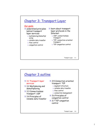 Chapter 3: Transport Layer
Our goals:
  understand principles       learn about transport
  behind transport            layer protocols in the
  layer services:             Internet:
     multiplexing/demultipl     UDP: connectionless
     exing                      transport
     reliable data transfer     TCP: connection-oriented
     flow control               transport
     congestion control         TCP congestion control




                                             Transport Layer   3-1




Chapter 3 outline
  3.1 Transport-layer          3.5 Connection-oriented
  services                     transport: TCP
  3.2 Multiplexing and           segment structure
  demultiplexing                 reliable data transfer
                                 flow control
  3.3 Connectionless
                                 connection management
  transport: UDP
  3.4 Principles of            3.6 Principles of
  reliable data transfer       congestion control
                               3.7 TCP congestion
                               control



                                             Transport Layer   3-2




                                                                     1
 