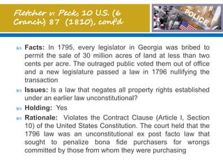  Facts: In 1795, every legislator in Georgia was bribed to
permit the sale of 30 million acres of land at less than two
cents per acre. The outraged public voted them out of office
and a new legislature passed a law in 1796 nullifying the
transaction
 Issues: Is a law that negates all property rights established
under an earlier law unconstitutional?
 Holding: Yes
 Rationale: Violates the Contract Clause (Article I, Section
10) of the United States Constitution. The court held that the
1796 law was an unconstitutional ex post facto law that
sought to penalize bona fide purchasers for wrongs
committed by those from whom they were purchasing
 