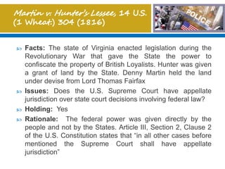  Facts: The state of Virginia enacted legislation during the
Revolutionary War that gave the State the power to
confiscate the property of British Loyalists. Hunter was given
a grant of land by the State. Denny Martin held the land
under devise from Lord Thomas Fairfax
 Issues: Does the U.S. Supreme Court have appellate
jurisdiction over state court decisions involving federal law?
 Holding: Yes
 Rationale: The federal power was given directly by the
people and not by the States. Article III, Section 2, Clause 2
of the U.S. Constitution states that “in all other cases before
mentioned the Supreme Court shall have appellate
jurisdiction”
 