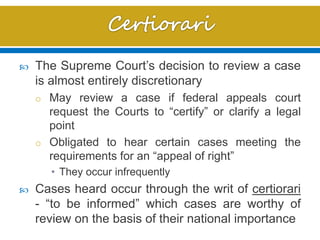  The Supreme Court’s decision to review a case
is almost entirely discretionary
o May review a case if federal appeals court
request the Courts to “certify” or clarify a legal
point
o Obligated to hear certain cases meeting the
requirements for an “appeal of right”
• They occur infrequently
 Cases heard occur through the writ of certiorari
- “to be informed” which cases are worthy of
review on the basis of their national importance
 