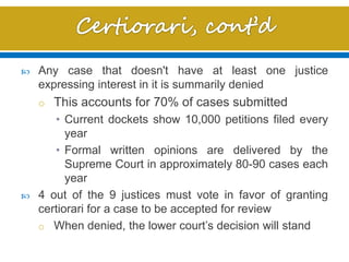  Any case that doesn't have at least one justice
expressing interest in it is summarily denied
o This accounts for 70% of cases submitted
• Current dockets show 10,000 petitions filed every
year
• Formal written opinions are delivered by the
Supreme Court in approximately 80-90 cases each
year
 4 out of the 9 justices must vote in favor of granting
certiorari for a case to be accepted for review
o When denied, the lower court’s decision will stand
 