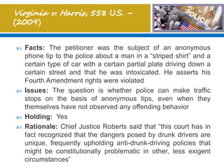  Facts: The petitioner was the subject of an anonymous
phone tip to the police about a man in a “striped shirt” and a
certain type of car with a certain partial plate driving down a
certain street and that he was intoxicated. He asserts his
Fourth Amendment rights were violated
 Issues: The question is whether police can make traffic
stops on the basis of anonymous tips, even when they
themselves have not observed any offending behavior
 Holding: Yes
 Rationale: Chief Justice Roberts said that “this court has in
fact recognized that the dangers posed by drunk drivers are
unique, frequently upholding anti-drunk-driving policies that
might be constitutionally problematic in other, less exigent
circumstances”
 