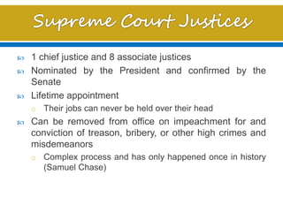  1 chief justice and 8 associate justices
 Nominated by the President and confirmed by the
Senate
 Lifetime appointment
o Their jobs can never be held over their head
 Can be removed from office on impeachment for and
conviction of treason, bribery, or other high crimes and
misdemeanors
o Complex process and has only happened once in history
(Samuel Chase)
 