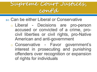  Can be either Liberal or Conservative
o Liberal - Decisions are pro-person
accused or convicted of a crime, pro-
civil liberties or civil rights, pro-Native
American and anti-government
o Conservative - Favor government’s
interest in prosecuting and punishing
offenders over recognition or expansion
of rights for individuals
 