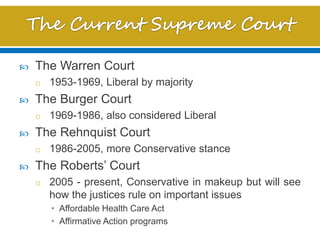  The Warren Court
o 1953-1969, Liberal by majority
 The Burger Court
o 1969-1986, also considered Liberal
 The Rehnquist Court
o 1986-2005, more Conservative stance
 The Roberts’ Court
o 2005 - present, Conservative in makeup but will see
how the justices rule on important issues
• Affordable Health Care Act
• Affirmative Action programs
 