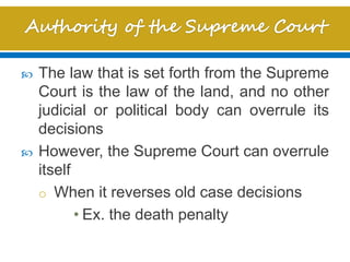  The law that is set forth from the Supreme
Court is the law of the land, and no other
judicial or political body can overrule its
decisions
 However, the Supreme Court can overrule
itself
o When it reverses old case decisions
• Ex. the death penalty
 