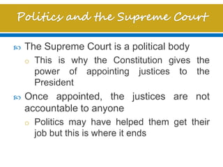  The Supreme Court is a political body
o This is why the Constitution gives the
power of appointing justices to the
President
 Once appointed, the justices are not
accountable to anyone
o Politics may have helped them get their
job but this is where it ends
 