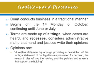  Court conducts business in a traditional manner
 Begins on the 1st Monday of October,
continuing until June or July
 Terms are made up of sittings, when cases are
heard, and recesses, considers administrative
matters at hand and justices write their opinions
 Opinions are:
o “A written statement by a judge providing a description of the
facts; a statement of the legal issues presented for decision, the
relevant rules of law, the holding and the policies and reasons
that support the holding”
 