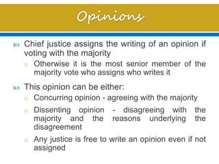  Chief justice assigns the writing of an opinion if
voting with the majority
o Otherwise it is the most senior member of the
majority vote who assigns who writes it
 This opinion can be either:
o Concurring opinion - agreeing with the majority
o Dissenting opinion - disagreeing with the
majority and the reasons underlying the
disagreement
o Any justice is free to write an opinion even if not
assigned
 