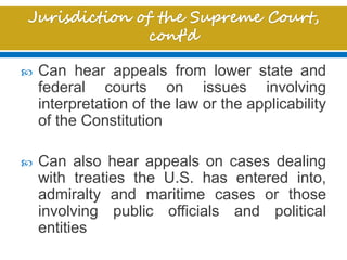  Can hear appeals from lower state and
federal courts on issues involving
interpretation of the law or the applicability
of the Constitution
 Can also hear appeals on cases dealing
with treaties the U.S. has entered into,
admiralty and maritime cases or those
involving public officials and political
entities
 