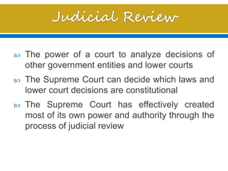  The power of a court to analyze decisions of
other government entities and lower courts
 The Supreme Court can decide which laws and
lower court decisions are constitutional
 The Supreme Court has effectively created
most of its own power and authority through the
process of judicial review
 