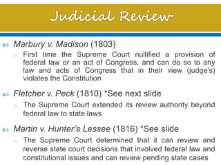  Marbury v. Madison (1803)
o First time the Supreme Court nullified a provision of
federal law or an act of Congress, and can do so to any
law and acts of Congress that in their view (judge’s)
violates the Constitution
 Fletcher v. Peck (1810) *See next slide
o The Supreme Court extended its review authority beyond
federal law to state laws
 Martin v. Hunter’s Lessee (1816) *See slide
o The Supreme Court determined that it can review and
reverse state court decisions that involved federal law and
constitutional issues and can review pending state cases
 