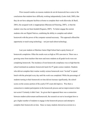 Prior research studies on reasons students do not do homework have come to the

conclusions that students have difficulty working independently (Latto-Auld, 2005), that

they do not have adequate facilities at home to complete their work (Krovalec & Buell,

2001), the assigned work is inappropriate (Marzano & Pickering, 2007), or that the

student voice has not been heeded (Noguera, 2007). To better engage the current

students who are Digital Natives, combining the ability to complete and submit

homework with the power of the computer seemed necessary. This approach offered the

opportunity to teach using technology – not just teach about technology.



       Last year students at Martinez Junior High School had a spotty history of

homework completion. Often the results were as high as 50% non-turn in. There was a

growing sense from teachers that more and more students at all grade levels were not

completing homework. The incidence of non-homework compliance was so high that the

school instituted an academic homework lunch for 8th grade science students. Students

who did not complete their routine weekly science homework were “invited” to spend

lunch with the principal every day until the work was completed. While the percentage of

students turning in their homework on time did not increase significantly, the school

scores on the science portion of the yearly CST exam did improve. Was there a

connection to student participation in the homework process and an improvement in their

test scores? Certainly it didn’t hurt. So given that it appeared there was a connection

between student achievement and homework, the research set out to investigate how to

get a higher number of students to engage in the homework process and attempt to

complete their homework on time. Since so many students showed an aversion to a
 