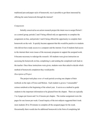 traditional pen-and-paper style of homework, was it possible to get them interested by

offering the same homework through the internet?



Components

       Initially conceived as an action research project the intent was to assign Period 1

as a control group, periods 2 and 5 being offered only an opportunity to complete the

assignment on-line, and periods 3 and 6 being offered the opportunity to complete their

homework on the web. It quickly became apparent that this would be punitive to students

who did not have ready access to a computer and the internet. Even if students had access

to the internet there were issues of the necessary programs to support the assigned work.

It became necessary to redesign the research. All students were given instruction on

accessing the homework on-line, completing it, and sending the completed work back to

the teacher. Once these instructions were given, students were then asked to decide which

method of homework completion they would prefer.

Description of Project

       The project took place over a 4 week period covering one chapter of their

textbook on the topic of Force and Motion. Each student is given a “consumable”

science notebook at the beginning of the school year. It serves as a method to guide

students to the important information to be gleaned from the chapter. There are typically

3 to 4 pages per lesson and 3 to 4 lessons per chapter. The routine assignment were the

pages for one lesson per week. Casual inquiry of the test subjects suggested that it took

most students 20 to 30 minutes to complete all the assigned pages for the week.

Occasionally there would also be additional homework in the form of completing lab
 