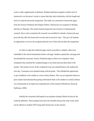 work or other supplemental worksheets. Students had been assigned a similar style of

homework over the prior 6 weeks to insure that they had a familiarity with the length and

style of a typical homework assignment. The study was restricted to homework pages

from the Science Notebook and Chapter Outline. Homework was assigned on Monday

and due on Thursday. The initial research proposed a pre-test prior to beginning the

research. Due to time constraints the research was modified to include a homework quiz

given the day after the homework was due and reviewed in class. This gave all students

an opportunity to review the assigned material even if they had not done the assignment.



       In order to make the notebook pages easily accessible to students, links were

embedded in the school-maintained teacher web page. Students opened the web page and

downloaded the necessary Science Notebook pages to their own computers. Once

completed, they attached the completed pages to an email and sent them back to the

teacher. The teacher review of the completed work was emailed back to the student the

next day. Comments were attached along with the grade. This afforded the opportunity

to give feedback to the student in a more timely fashion. This was an important feature as

prior studies had indicated that getting information back to the student in a timely fashion

was instrumental in an improved comprehension of the material (Mendicino, Razza &

Heffernan, 2009).



       Initially the researcher had hoped to use products already offered on-line by the

textbook publisher. These products proved to be unusable because the same work could

not be offered to students NOT doing their homework via the internet.
 