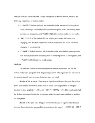 The data from the survey entitled, Student Perceptions of Motion Probes, revealed the

following preceptions of motion probes:

     •    93% (125/135) of the students felt the motion probe was useful (motion probe

          users) or thought it would be useful (non motion probe users) for learning about

          position vs. time graphs, and 7% (10/135) felt the motion probe was not useful.

     •     84% (97/115) of the students felt the motion probe made the lesson more

          engaging, and 16% (18/115) felt the motion probe made the lesson either not

          engaging or less engaging.

     •    83% (94/113) of the students felt the motion probe users had an advantage over

          non motion probe users in learning how to interpret position vs. time graphs, and

          17% (19/113) felt there was no advantage.

Analysis

         The unpaired t-test was used to compare the motion probe users and the non

motion probe users groups for both the pre and post-test. The unpaired t-test was chosen

because the sample sizes between the groups were not equal.

         Results of the pre-test. There was no significant difference between the motion

probe users and the non motion probe users in initial knowledge of how to interpret

position vs. time graphs (t = 1.3256, d.f. = 123, P = 0.1874 p = .05). This result supported

the desired outcome of having the two groups start with equal understanding of position

vs. time graphs.

         Results of the post-test. The post-test results showed no significant difference

between the motion probe users and the non motion probe users (t = 0.6595, d.f. = 127, P
 