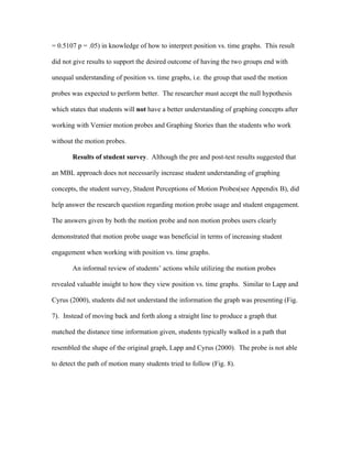 = 0.5107 p = .05) in knowledge of how to interpret position vs. time graphs. This result

did not give results to support the desired outcome of having the two groups end with

unequal understanding of position vs. time graphs, i.e. the group that used the motion

probes was expected to perform better. The researcher must accept the null hypothesis

which states that students will not have a better understanding of graphing concepts after

working with Vernier motion probes and Graphing Stories than the students who work

without the motion probes.

       Results of student survey. Although the pre and post-test results suggested that

an MBL approach does not necessarily increase student understanding of graphing

concepts, the student survey, Student Perceptions of Motion Probes(see Appendix B), did

help answer the research question regarding motion probe usage and student engagement.

The answers given by both the motion probe and non motion probes users clearly

demonstrated that motion probe usage was beneficial in terms of increasing student

engagement when working with position vs. time graphs.

       An informal review of students’ actions while utilizing the motion probes

revealed valuable insight to how they view position vs. time graphs. Similar to Lapp and

Cyrus (2000), students did not understand the information the graph was presenting (Fig.

7). Instead of moving back and forth along a straight line to produce a graph that

matched the distance time information given, students typically walked in a path that

resembled the shape of the original graph, Lapp and Cyrus (2000). The probe is not able

to detect the path of motion many students tried to follow (Fig. 8).
 