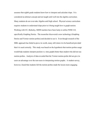 assumes that eighth grade students know how to interpret and calculate slope. It is

considered an abstract concept and not taught until well into the algebra curriculum.

Many students do not even take Algebra until high school. Physical science curriculum

requires students to understand slope prior to it being taught how to graph motion.

Working with UC, Berkeley, MJHS teachers have been lucky to utilize WISE 4.0,

specifically Graphing Stories. The researcher discovered a new technology (Graphing

Stories and Vernier motion probes) and decided to use it. Even though research of the

MBL approach has failed to prove its worth, many still claim it to be beneficial provided

that it is used correctly. This study was based on the hypothesis that motion probes usage

would help students interpret position vs. time graphs better than student who did not use

motion probes. Analysis of data revealed that the Vernier motion probe did not give its

users an advantage over the non-users in interpreting motion graphs. A student survey,

however, found that students felt the motion probes made the lesson more engaging.
 