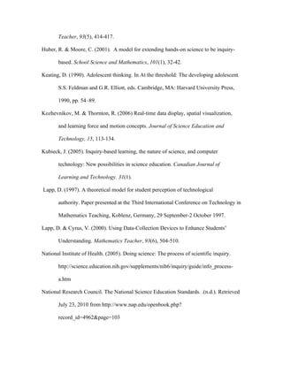 Teacher, 93(5), 414-417.

Huber, R. & Moore, C. (2001). A model for extending hands-on science to be inquiry-

       based. School Science and Mathematics, 101(1), 32-42.

Keating, D. (1990). Adolescent thinking. In At the threshold: The developing adolescent.

       S.S. Feldman and G.R. Elliott, eds. Cambridge, MA: Harvard University Press,

       1990, pp. 54–89.

Kozhevnikov, M. & Thornton, R. (2006) Real-time data display, spatial visualization,

       and learning force and motion concepts. Journal of Science Education and

       Technology, 15, 113-134.

Kubieck, J. (2005). Inquiry-based learning, the nature of science, and computer

       technology: New possibilities in science education. Canadian Journal of

       Learning and Technology. 31(1).

Lapp, D. (1997). A theoretical model for student perception of technological

       authority. Paper presented at the Third International Conference on Technology in

       Mathematics Teaching, Koblenz, Germany, 29 September-2 October 1997.

Lapp, D. & Cyrus, V. (2000). Using Data-Collection Devices to Enhance Students’

       Understanding. Mathematics Teacher, 93(6), 504-510.

National Institute of Health. (2005). Doing science: The process of scientific inquiry.

       http://science.education.nih.gov/supplements/nih6/inquiry/guide/info_process-

       a.htm

National Research Council. The National Science Education Standards. .(n.d.). Retrieved

       July 23, 2010 from http://www.nap.edu/openbook.php?

       record_id=4962&page=103
 
