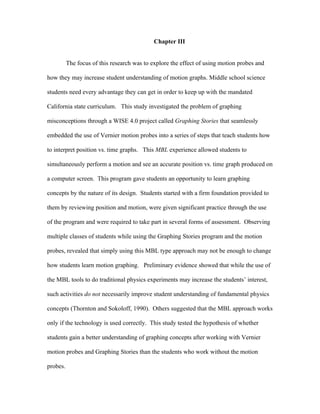 Chapter III


          The focus of this research was to explore the effect of using motion probes and

how they may increase student understanding of motion graphs. Middle school science

students need every advantage they can get in order to keep up with the mandated

California state curriculum. This study investigated the problem of graphing

misconceptions through a WISE 4.0 project called Graphing Stories that seamlessly

embedded the use of Vernier motion probes into a series of steps that teach students how

to interpret position vs. time graphs. This MBL experience allowed students to

simultaneously perform a motion and see an accurate position vs. time graph produced on

a computer screen. This program gave students an opportunity to learn graphing

concepts by the nature of its design. Students started with a firm foundation provided to

them by reviewing position and motion, were given significant practice through the use

of the program and were required to take part in several forms of assessment. Observing

multiple classes of students while using the Graphing Stories program and the motion

probes, revealed that simply using this MBL type approach may not be enough to change

how students learn motion graphing. Preliminary evidence showed that while the use of

the MBL tools to do traditional physics experiments may increase the students’ interest,

such activities do not necessarily improve student understanding of fundamental physics

concepts (Thornton and Sokoloff, 1990). Others suggested that the MBL approach works

only if the technology is used correctly. This study tested the hypothesis of whether

students gain a better understanding of graphing concepts after working with Vernier

motion probes and Graphing Stories than the students who work without the motion

probes.
 