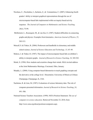 Nicolaou, C., Nicolaidou, I., Zacharia, Z., & Constantinou, C. (2007). Enhancing fourth

       graders’ ability to interpret graphical representations through the use of

       microcomputer-based labs implemented within an inquiry-based activity

       sequence. The Journal of Computers in Mathematics and Science Teaching,

       26(1), 75-99.

McDermott, L., Rosenquist, M., & van Zee, E. (1987). Student difficulties in connecting

       graphs and physics: Examples from kinematics. American Journal of Physics, 55,

       503-513.

Metcalf, S. & Tinker, R. (2004). Probeware and handhelds in elementary and middle

       school science. Journal of Science Education and Technology, 13, 43–49.

Mokros, J. & Tinker, R. (1987). The impact of microcomputer-based labs on children’s

       ability to interpret graphs. Journal of Research in Science Teaching, 24, 369-383.

Monk, S. (1994). How students and scientists change their minds. MAA invited address

       at the Joint Mathematics Meetings, Cincinnati, Ohio, January

Murphy, L. (2004). Using computer-based laboratories to teach graphing concepts and

       the derivative at the college level. Dissertation. University of Illinois at Urbana-

       Champaign, Champaign, IL, USA

Nachmias, R. & Linn, M. (1987). Evaluations of science laboratory data: The role of

       computer-presented information. Journal of Research in Science Teaching, 24,

       491–506.

National Science Teachers Association. (1999). NSTA Position Statement: The use of

       computers in science education. Retrieved November 23, 2010, from

       http://www.nsta.org/about/positions/computers.aspx
 