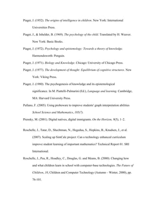 Piaget, J. (1952). The origins of intelligence in children. New York: International

       Universities Press.

Piaget, J., & Inhelder, B. (1969). The psychology of the child. Translated by H. Weaver.

       New York: Basic Books.

Piaget, J. (1972). Psychology and epistemology: Towards a theory of knowledge.

       Harmondsworth: Penguin.

Piaget, J. (1971). Biology and Knowledge. Chicago: University of Chicago Press.

Piaget, J. (1977). The development of thought: Equilibrium of cognitive structures. New

       York: Viking Press.

Piaget, J. (1980). The psychogenesis of knowledge and its epistemological

       significance. In M. Piattelli-Palmarini (Ed.), Language and learning. Cambridge,

       MA: Harvard University Press.

Pullano, F. (2005). Using probeware to improve students' graph interpretation abilities

       School Science and Mathematics, 105(7).

Prensky, M. (2001). Digital natives, digital immigrants. On the Horizon, 9(5), 1–2.


Roschelle, J., Tatar, D., Shechtman, N., Hegedua, S., Hopkins, B., Knudsen, J., et al.

       (2007). Scaling up SimCalc project: Can a technology enhanced curriculum

       improve student learning of important mathematics? Technical Report 01. SRI

       International.

Roschelle, J., Pea, R., Hoadley, C., Douglas, G. and Means, B. (2000). Changing how

       and what children learn in school with computer-base technologies. The Future of

       Children, 10, Children and Computer Technology (Autumn – Winter, 2000), pp.

       76-101.
 