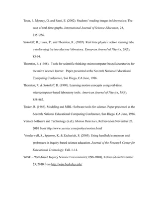 Testa, I., Mouray, G. and Sassi, E. (2002). Students’ reading images in kinematics: The

       case of real-time graphs. International Journal of Science Education, 24,

       235−256.

Sokoloff, D., Laws, P., and Thornton, R., (2007). Real time physics: active learning labs

       transforming the introductory laboratory. European Journal of Physics, 28(3),

       83-94.

Thornton, R. (1986). Tools for scientific thinking: microcomputer-based laboratories for

       the naive science learner. Paper presented at the Seventh National Educational

       Computing Conference, San Diego, CA June, 1986.

Thornton, R. & Sokoloff, D. (1990). Learning motion concepts using real-time

       microcomputer-based laboratory tools. American Journal of Physics, 58(9),

       858-867.

Tinker, R. (1986). Modeling and MBL: Software tools for science. Paper presented at the

       Seventh National Educational Computing Conference, San Diego, CA June, 1986.

Vernier Software and Technology (n.d.), Motion Detectors, Retrieved on November 23,

       2010 from http://www.vernier.com/probes/motion.html

Vonderwell, S., Sparrow, K. & Zachariah, S. (2005). Using handheld computers and

       probeware in inquiry-based science education. Journal of the Research Center for

       Educational Technology, Fall, 1-14.

WISE – Web-based Inquiry Science Environment (1998-2010). Retrieved on November

       23, 2010 from http://wise.berkeley.edu/
 