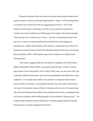 Through the design of their curriculum, the science teacher guides students into a

cognitive process of discovery through experimentation. Piaget’s (1952) learning theory

of constructivism reinforced this idea by suggesting that a person’s “real” world

manifests itself through a combination of all the events a person has experienced.

Teachers must ensure students do not fill the gaps of knowledge with incorrect thoughts

while learning from a “self-discovery” lesson. This idea of experimentation and “self

discovery” is known as inquiry-based learning which builds on the pedagogy of

constructivism. Inquiry-based learning, when authentic, complements the constructivist

learning environment because it allows the individual student to tailor their own learning

process (Kubieck, 2005). Motion probe usage involves students in an inquiry-based

learning process.

        The literature suggested that there are benefits, Chiappetta (1997) and Colburn

(2005), and problems, Deters (2005), with inquiry-based learning. In Deters, teachers

gave reasons for not using inquiry: loss of control, safety issues, use more class time, fear

of abetting student misconceptions, spent more time grading labs and students have many

complaints. Even though many teachers were reluctant to incorporate inquiry-based

lessons into their curriculum, it was suggested that they may only need to utilize them a

few times to be beneficial. Again in Deters, if students perform even a few inquiry-based

labs each year throughout their middle school and high school careers, by graduation they

will be more confident, critical-thinking people who are unafraid of “doing science”. The

proposed study attempted to teach students how to interpret graphs utilizing an inquiry-

based strategy in computer-supported environment.
 
