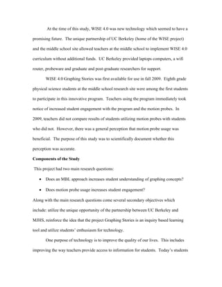 At the time of this study, WISE 4.0 was new technology which seemed to have a

promising future. The unique partnership of UC Berkeley (home of the WISE project)

and the middle school site allowed teachers at the middle school to implement WISE 4.0

curriculum without additional funds. UC Berkeley provided laptops computers, a wifi

router, probeware and graduate and post-graduate researchers for support.

       WISE 4.0 Graphing Stories was first available for use in fall 2009. Eighth grade

physical science students at the middle school research site were among the first students

to participate in this innovative program. Teachers using the program immediately took

notice of increased student engagement with the program and the motion probes. In

2009, teachers did not compare results of students utilizing motion probes with students

who did not. However, there was a general perception that motion probe usage was

beneficial. The purpose of this study was to scientifically document whether this

perception was accurate.

Components of the Study

This project had two main research questions:

   •   Does an MBL approach increases student understanding of graphing concepts?

   •   Does motion probe usage increases student engagement?

Along with the main research questions come several secondary objectives which

include: utilize the unique opportunity of the partnership between UC Berkeley and

MJHS, reinforce the idea that the project Graphing Stories is an inquiry based learning

tool and utilize students’ enthusiasm for technology.

       One purpose of technology is to improve the quality of our lives. This includes

improving the way teachers provide access to information for students. Today’s students
 