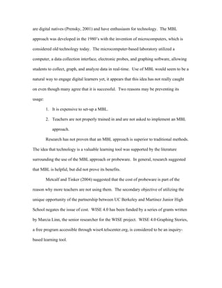 are digital natives (Prensky, 2001) and have enthusiasm for technology. The MBL

approach was developed in the 1980’s with the invention of microcomputers, which is

considered old technology today. The microcomputer-based laboratory utilized a

computer, a data collection interface, electronic probes, and graphing software, allowing

students to collect, graph, and analyze data in real-time. Use of MBL would seem to be a

natural way to engage digital learners yet, it appears that this idea has not really caught

on even though many agree that it is successful. Two reasons may be preventing its

usage:

         1. It is expensive to set-up a MBL.

         2. Teachers are not properly trained in and are not asked to implement an MBL

            approach.

         Research has not proven that an MBL approach is superior to traditional methods.

The idea that technology is a valuable learning tool was supported by the literature

surrounding the use of the MBL approach or probeware. In general, research suggested

that MBL is helpful, but did not prove its benefits.

         Metcalf and Tinker (2004) suggested that the cost of probeware is part of the

reason why more teachers are not using them. The secondary objective of utilizing the

unique opportunity of the partnership between UC Berkeley and Martinez Junior High

School negates the issue of cost. WISE 4.0 has been funded by a series of grants written

by Marcia Linn, the senior researcher for the WISE project. WISE 4.0 Graphing Stories,

a free program accessible through wise4.telscenter.org, is considered to be an inquiry-

based learning tool.
 