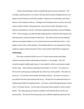 Inquiry-based learning is often considered the goal of science instruction. The

secondary teaching objective to reinforce the idea that the project Graphing Stories as an

inquiry based learning tool and utilize students’ enthusiasm for technology came about

because of this method of delivery. Strategies and techniques that are used by successful

science teachers include: asking questions, science process skills, discrepant events,

inductive and deductive activites, information gathering and problem solving (Chiappeta,

1997). These strategies, provided through Graphing Stories, indirectly push students into

learning science concepts through self-discovery. The motion probe and accompaning

software encouraged students to move around and create personalized position vs. time

graphs as many times as they pleased. This teaching objective was measured by asking

students to report on their perception of how motion probes affected their engagement.

Methodology

      This study examined whether the use of Vernier motion probes and related

software increased student understanding of position vs. time graphs. Since the

researcher taught 4 eighth grade classes, it was decided to utilize a convenience sample

for this study. Data collection took place from October 7-14, 2010. Two classes (n =

64) were the control group; meaning that they did not use motion probes. The other two

classes (n = 61) used the motion probes and related software. All classes were given a

pre and post-test and a post-instructional survey. The pre-test was administered prior to

implementing WISE 4.0 Graphing Stories. All classes worked through the project, which

took 5 -50 minute sessions. Several steps in the project asked students to utilize motion

probes. The control group was asked to complete a task that that did not involve the

motion probe. This allowed for both groups to have different graphing experiences but
 